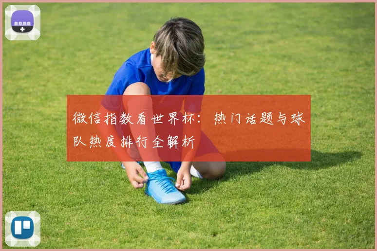 微信指数看世界杯:热门话题与球队热度排行全解析
