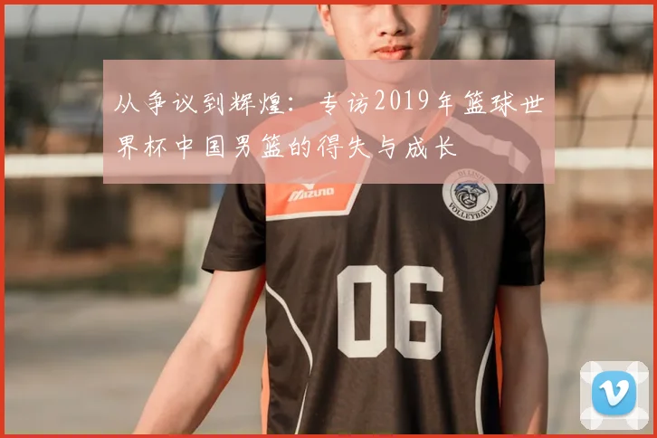 从争议到辉煌：专访2019年篮球世界杯中国男篮的得失与成长