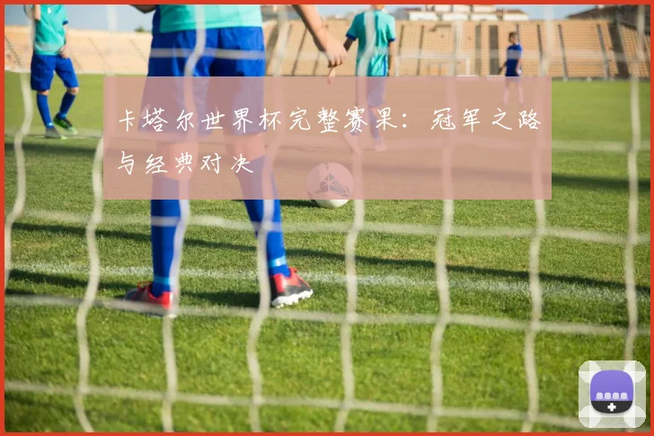 卡塔尔世界杯完整赛果：冠军之路与经典对决