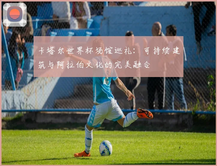 卡塔尔世界杯场馆巡礼：可持续建筑与阿拉伯文化的完美融合
