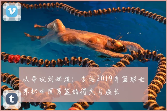 从争议到辉煌：专访2019年篮球世界杯中国男篮的得失与成长