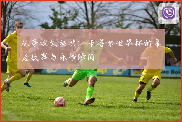 从争议到经典：卡塔尔世界杯的幕后故事与永恒瞬间