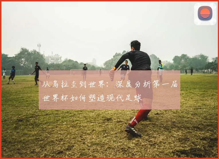 从乌拉圭到世界：深度分析第一届世界杯如何塑造现代足球