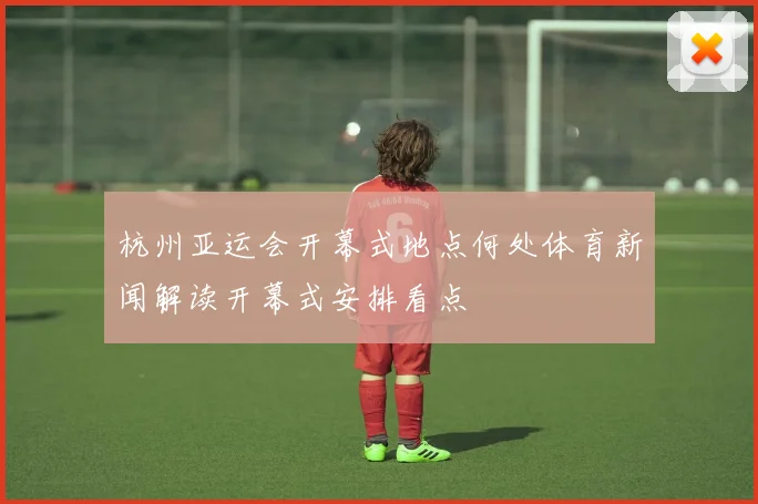 杭州亚运会开幕式地点何处体育新闻解读开幕式安排看点