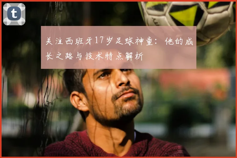 关注西班牙17岁足球神童：他的成长之路与技术特点解析