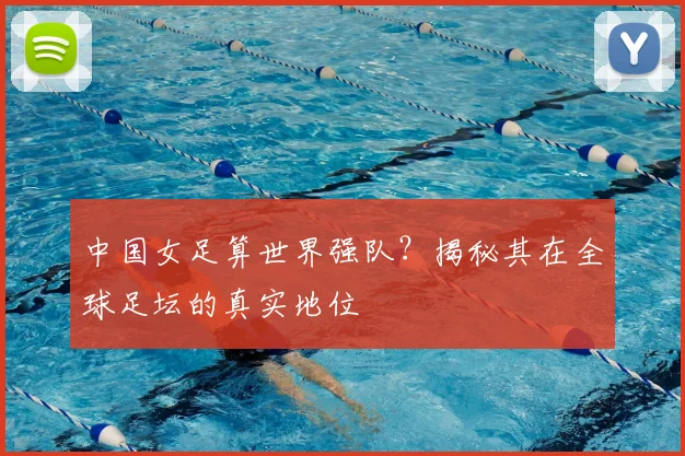 中国女足算世界强队？揭秘其在全球足坛的真实地位