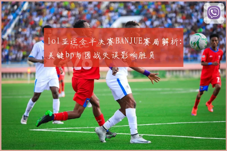 lol亚运会半决赛BANJUE赛局解析：关键bp与团战失误影响胜负