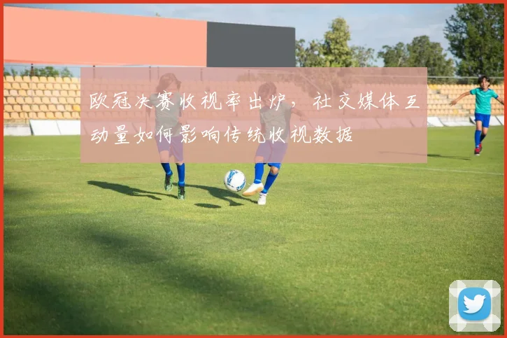 欧冠决赛收视率出炉，社交媒体互动量如何影响传统收视数据