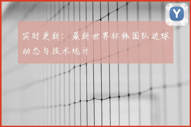 实时更新：最新世界杯韩国队进球动态与技术统计