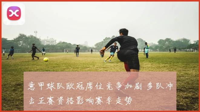 意甲球队欧冠席位竞争加剧 多队冲击正赛资格影响赛季走势