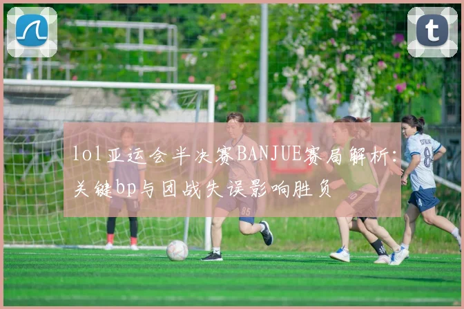 lol亚运会半决赛BANJUE赛局解析：关键bp与团战失误影响胜负