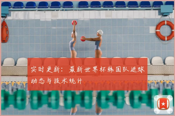 实时更新：最新世界杯韩国队进球动态与技术统计