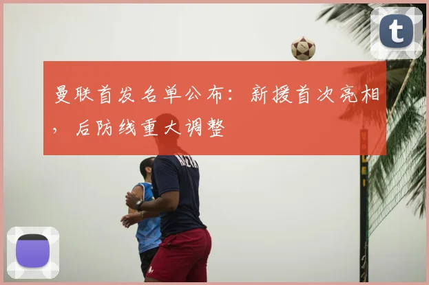 曼联首发名单公布：新援首次亮相，后防线重大调整