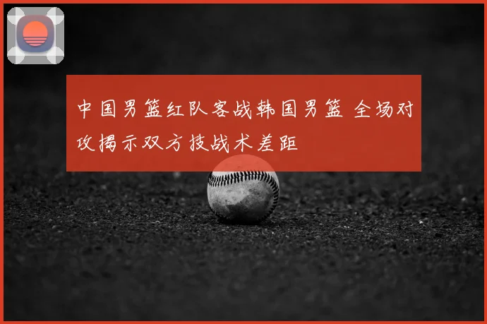 中国男篮红队客战韩国男篮 全场对攻揭示双方技战术差距