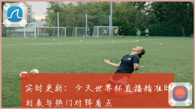 实时更新：今天世界杯直播精准时刻表与热门对阵看点