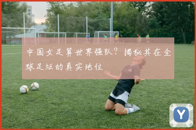 中国女足算世界强队？揭秘其在全球足坛的真实地位