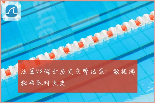 法国vs瑞士历史交锋记录：数据揭秘两队对决史