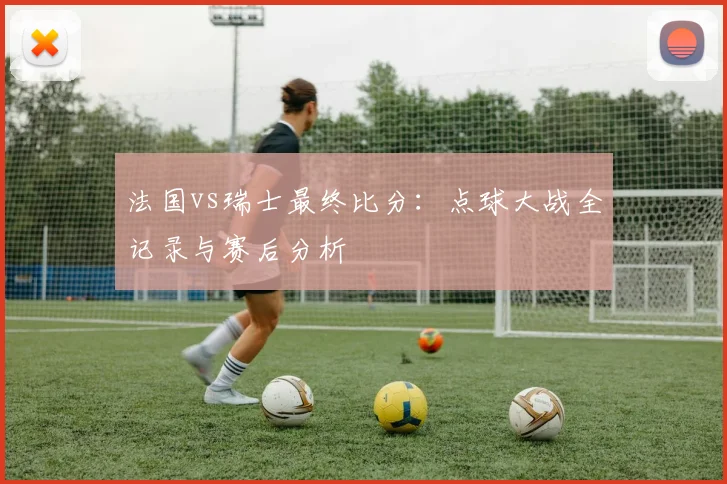 法国vs瑞士最终比分：点球大战全记录与赛后分析