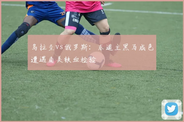 乌拉圭vs俄罗斯：东道主黑马成色遭遇南美铁血检验